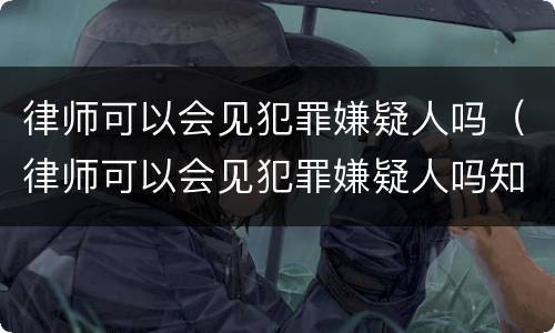 律师可以会见犯罪嫌疑人吗（律师可以会见犯罪嫌疑人吗知乎）