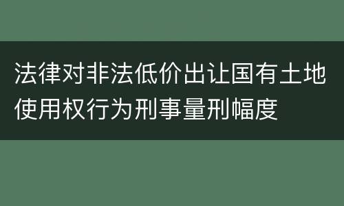 法律对非法低价出让国有土地使用权行为刑事量刑幅度