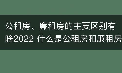 公租房、廉租房的主要区别有啥2022 什么是公租房和廉租房