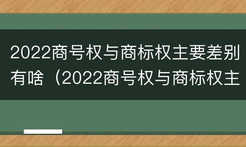 2022商号权与商标权主要差别有啥（2022商号权与商标权主要差别有啥）