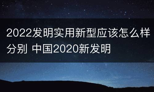 2022发明实用新型应该怎么样分别 中国2020新发明