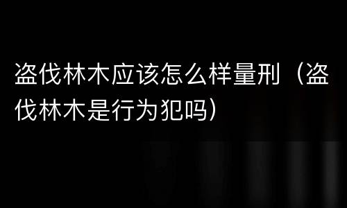 盗伐林木应该怎么样量刑（盗伐林木是行为犯吗）