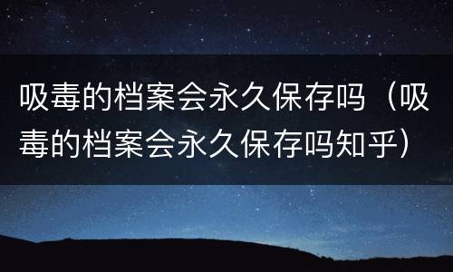 吸毒的档案会永久保存吗（吸毒的档案会永久保存吗知乎）