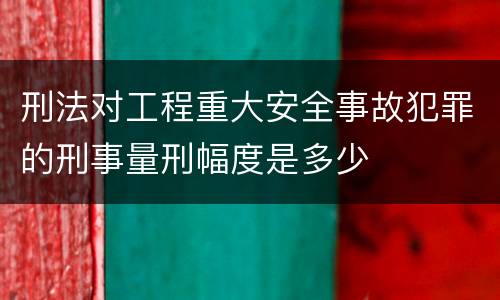 刑法对工程重大安全事故犯罪的刑事量刑幅度是多少