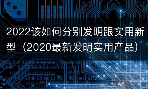 2022该如何分别发明跟实用新型（2020最新发明实用产品）