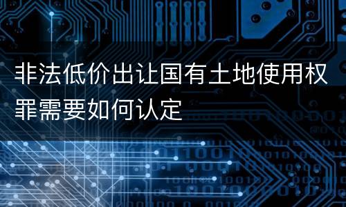 非法低价出让国有土地使用权罪需要如何认定