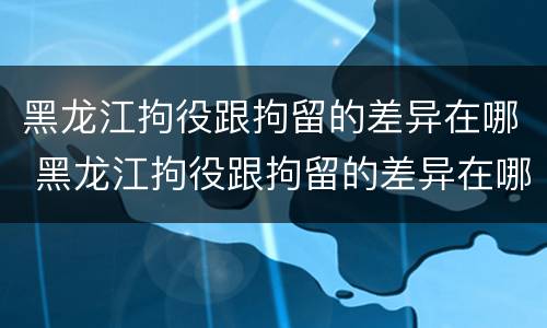 黑龙江拘役跟拘留的差异在哪 黑龙江拘役跟拘留的差异在哪里