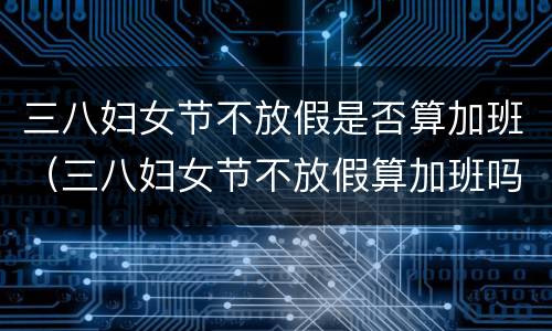 三八妇女节不放假是否算加班（三八妇女节不放假算加班吗）