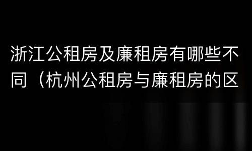 浙江公租房及廉租房有哪些不同（杭州公租房与廉租房的区别）