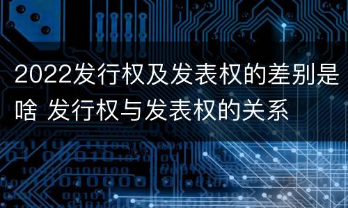 2022发行权及发表权的差别是啥 发行权与发表权的关系