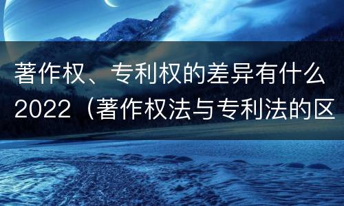 著作权、专利权的差异有什么2022（著作权法与专利法的区别）