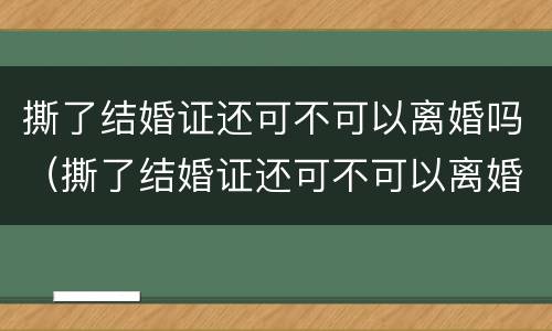 撕了结婚证还可不可以离婚吗（撕了结婚证还可不可以离婚吗知乎）