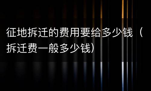 征地拆迁的费用要给多少钱（拆迁费一般多少钱）