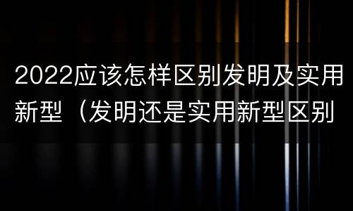 2022应该怎样区别发明及实用新型（发明还是实用新型区别）