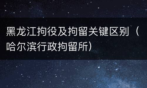 黑龙江拘役及拘留关键区别（哈尔滨行政拘留所）
