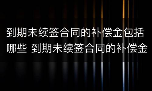 到期未续签合同的补偿金包括哪些 到期未续签合同的补偿金包括哪些项目