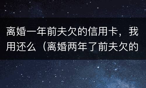 离婚一年前夫欠的信用卡，我用还么（离婚两年了前夫欠的信用卡）