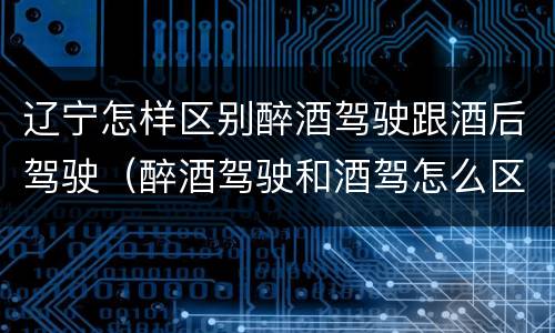 辽宁怎样区别醉酒驾驶跟酒后驾驶（醉酒驾驶和酒驾怎么区分）