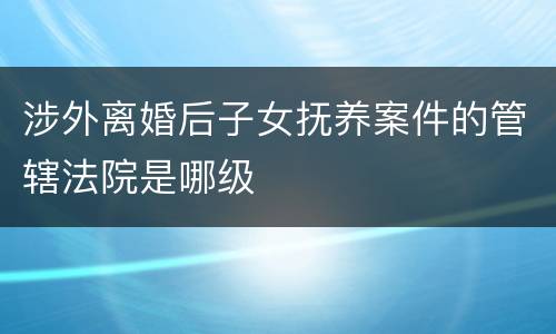 涉外离婚后子女抚养案件的管辖法院是哪级