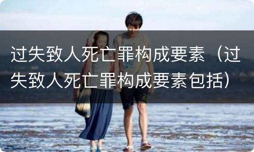 过失致人死亡罪构成要素（过失致人死亡罪构成要素包括）