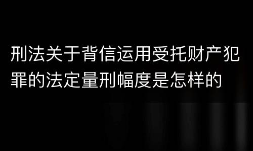 刑法关于背信运用受托财产犯罪的法定量刑幅度是怎样的