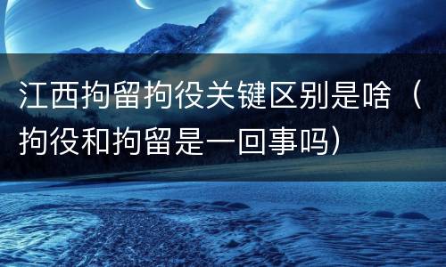 江西拘留拘役关键区别是啥（拘役和拘留是一回事吗）