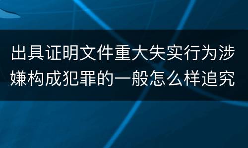 出具证明文件重大失实行为涉嫌构成犯罪的一般怎么样追究刑事责任