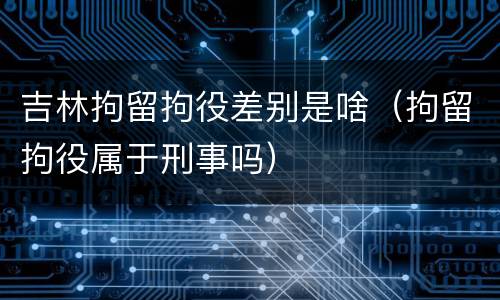 吉林拘留拘役差别是啥（拘留拘役属于刑事吗）