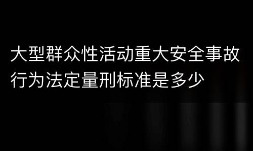 大型群众性活动重大安全事故行为法定量刑标准是多少