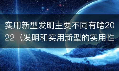实用新型发明主要不同有啥2022（发明和实用新型的实用性）