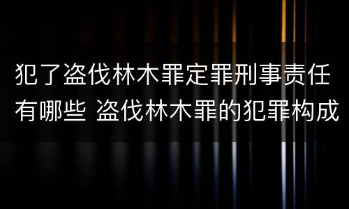 犯了盗伐林木罪定罪刑事责任有哪些 盗伐林木罪的犯罪构成