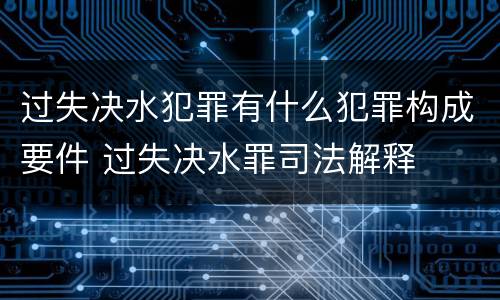 过失决水犯罪有什么犯罪构成要件 过失决水罪司法解释