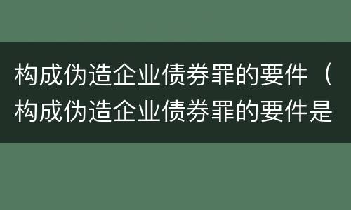 构成伪造企业债券罪的要件（构成伪造企业债券罪的要件是什么）