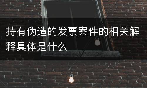 持有伪造的发票案件的相关解释具体是什么