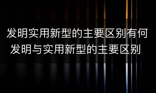 发明实用新型的主要区别有何 发明与实用新型的主要区别