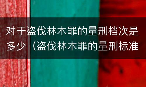 对于盗伐林木罪的量刑档次是多少（盗伐林木罪的量刑标准）