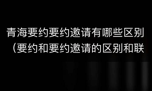 青海要约要约邀请有哪些区别（要约和要约邀请的区别和联系）