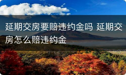 延期交房要赔违约金吗 延期交房怎么赔违约金
