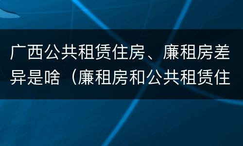 广西公共租赁住房、廉租房差异是啥（廉租房和公共租赁住房的区别）