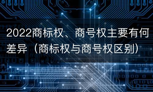 2022商标权、商号权主要有何差异（商标权与商号权区别）