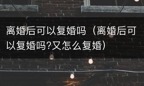 离婚后可以复婚吗（离婚后可以复婚吗?又怎么复婚）