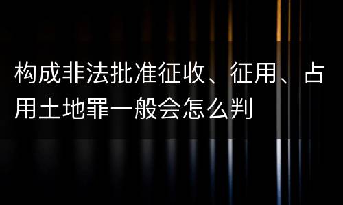 构成非法批准征收、征用、占用土地罪一般会怎么判