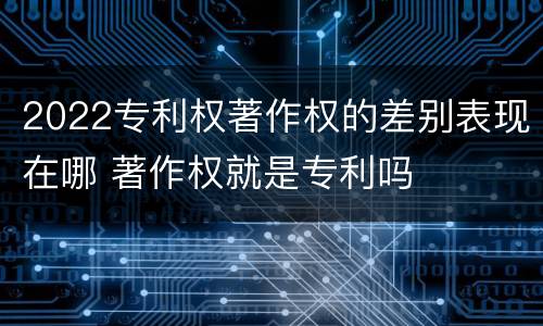 2022专利权著作权的差别表现在哪 著作权就是专利吗