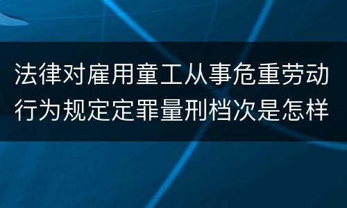 法律对雇用童工从事危重劳动行为规定定罪量刑档次是怎样