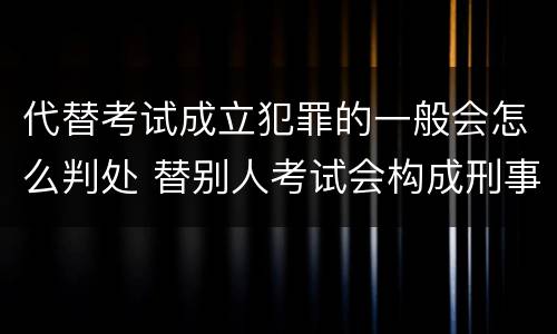 代替考试成立犯罪的一般会怎么判处 替别人考试会构成刑事犯罪吗