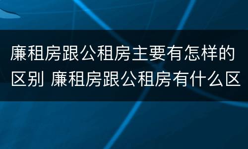 廉租房跟公租房主要有怎样的区别 廉租房跟公租房有什么区别
