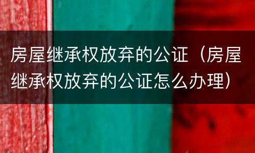 房屋继承权放弃的公证（房屋继承权放弃的公证怎么办理）
