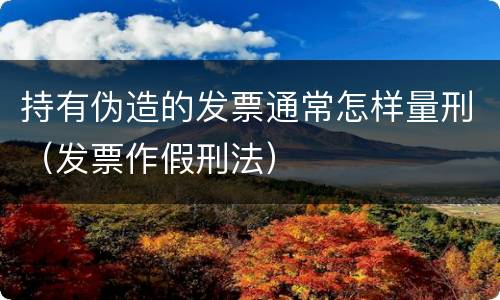 持有伪造的发票通常怎样量刑（发票作假刑法）