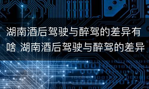 湖南酒后驾驶与醉驾的差异有啥 湖南酒后驾驶与醉驾的差异有啥处罚