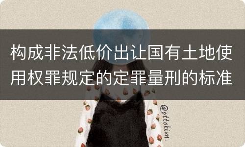 构成非法低价出让国有土地使用权罪规定的定罪量刑的标准是多少